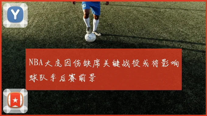 NBA大虎因伤缺席关键战役或将影响球队季后赛前景