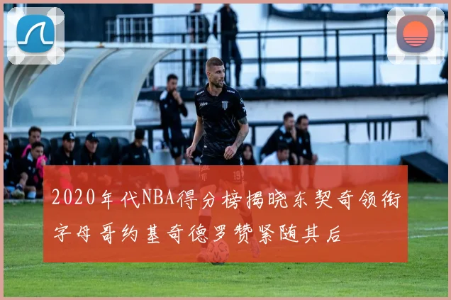 2020年代NBA得分榜揭晓东契奇领衔字母哥约基奇德罗赞紧随其后