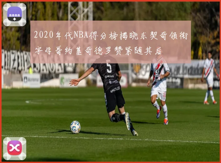2020年代NBA得分榜揭晓东契奇领衔字母哥约基奇德罗赞紧随其后