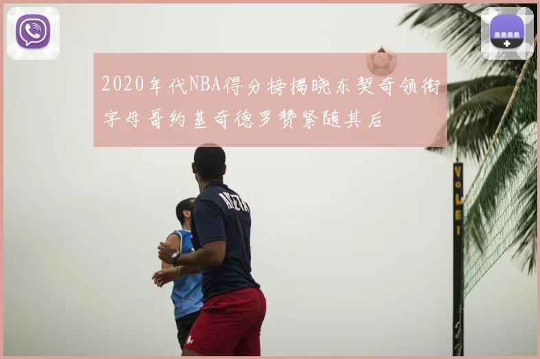 2020年代NBA得分榜揭晓东契奇领衔字母哥约基奇德罗赞紧随其后