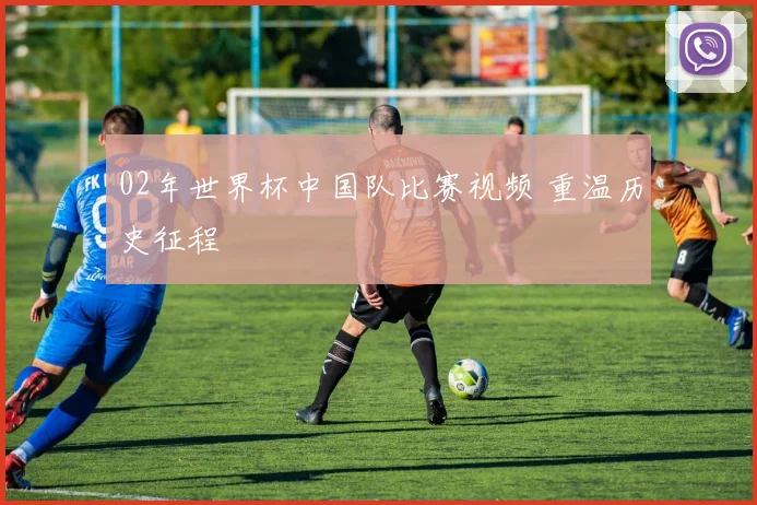 02年世界杯中国队比赛视频 重温历史征程