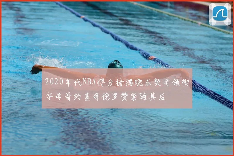 2020年代NBA得分榜揭晓东契奇领衔字母哥约基奇德罗赞紧随其后