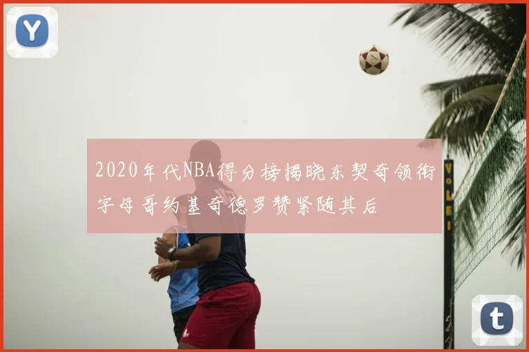 2020年代NBA得分榜揭晓东契奇领衔字母哥约基奇德罗赞紧随其后