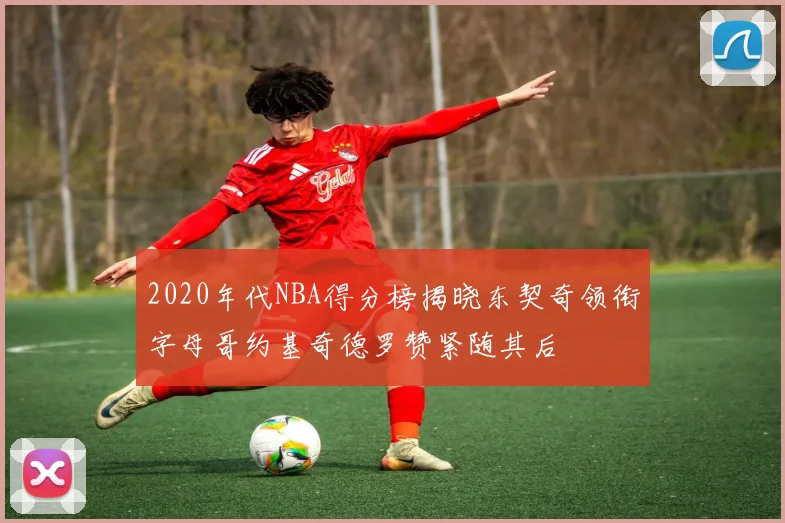 2020年代NBA得分榜揭晓东契奇领衔字母哥约基奇德罗赞紧随其后