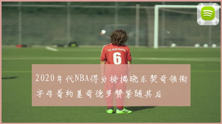 2020年代NBA得分榜揭晓东契奇领衔字母哥约基奇德罗赞紧随其后