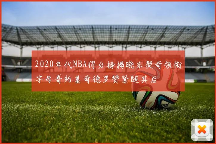 2020年代NBA得分榜揭晓东契奇领衔字母哥约基奇德罗赞紧随其后
