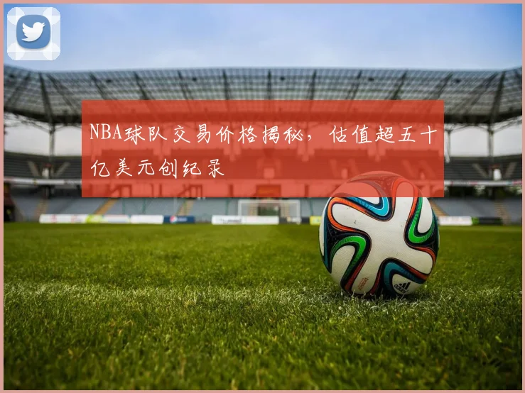 NBA球队交易价格揭秘，估值超五十亿美元创纪录