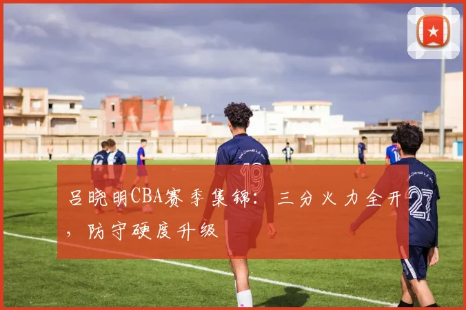 吕晓明CBA赛季集锦：三分火力全开，防守硬度升级