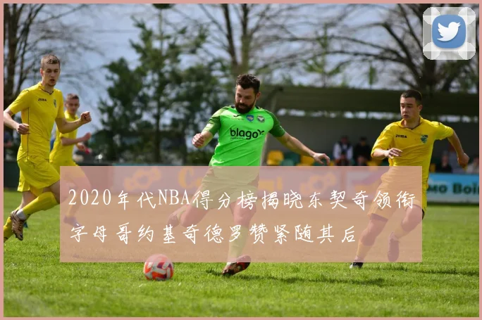 2020年代NBA得分榜揭晓东契奇领衔字母哥约基奇德罗赞紧随其后
