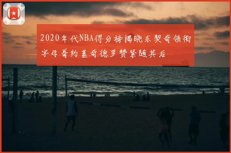 2020年代NBA得分榜揭晓东契奇领衔字母哥约基奇德罗赞紧随其后