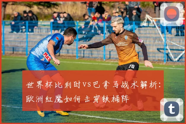 世界杯比利时vs巴拿马战术解析：欧洲红魔如何击穿铁桶阵