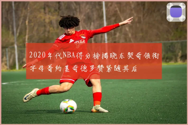 2020年代NBA得分榜揭晓东契奇领衔字母哥约基奇德罗赞紧随其后