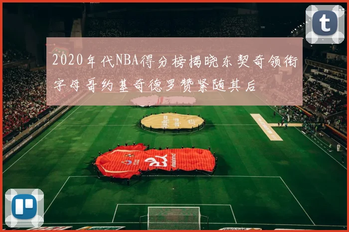 2020年代NBA得分榜揭晓东契奇领衔字母哥约基奇德罗赞紧随其后