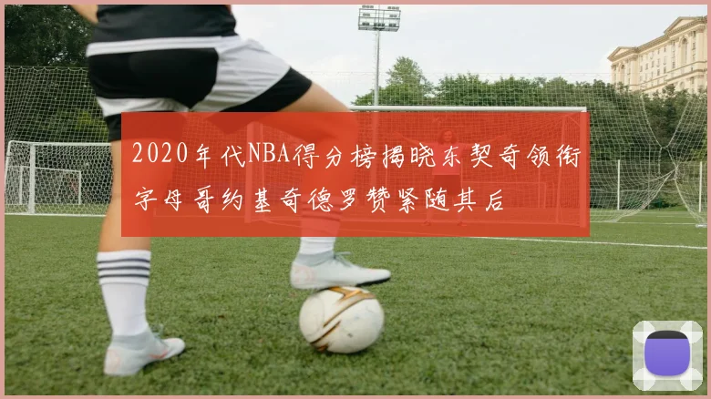 2020年代NBA得分榜揭晓东契奇领衔字母哥约基奇德罗赞紧随其后