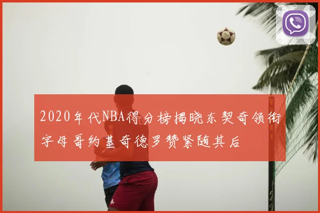 2020年代NBA得分榜揭晓东契奇领衔字母哥约基奇德罗赞紧随其后