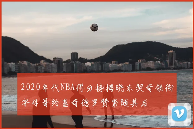 2020年代NBA得分榜揭晓东契奇领衔字母哥约基奇德罗赞紧随其后
