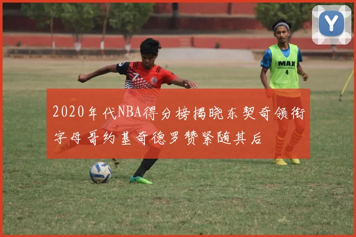 2020年代NBA得分榜揭晓东契奇领衔字母哥约基奇德罗赞紧随其后