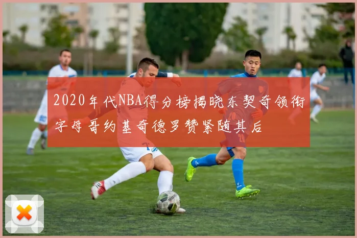 2020年代NBA得分榜揭晓东契奇领衔字母哥约基奇德罗赞紧随其后