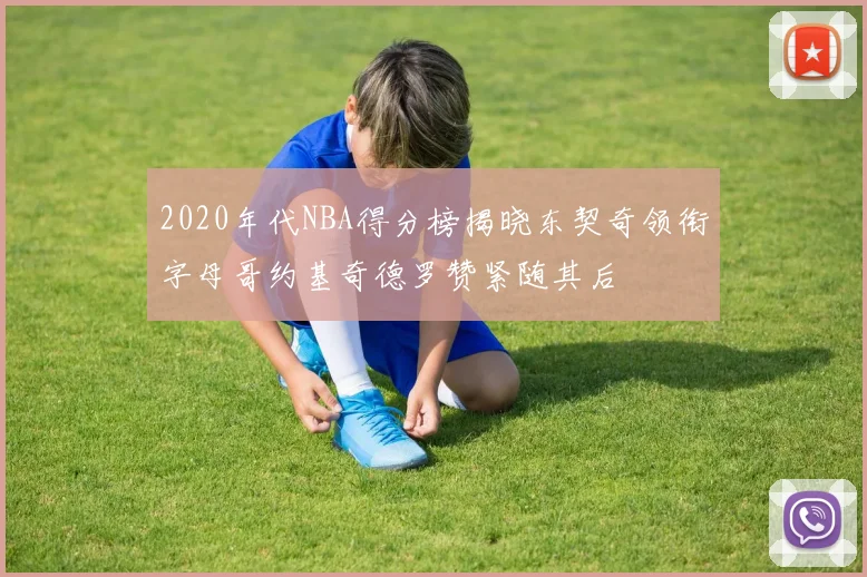 2020年代NBA得分榜揭晓东契奇领衔字母哥约基奇德罗赞紧随其后