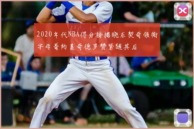2020年代NBA得分榜揭晓东契奇领衔字母哥约基奇德罗赞紧随其后