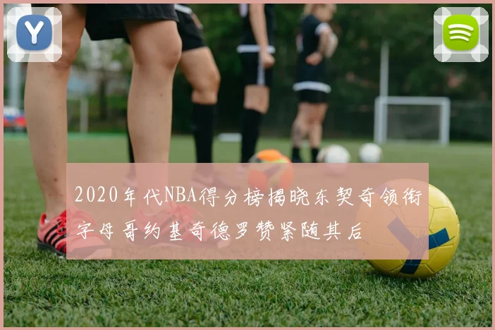 2020年代NBA得分榜揭晓东契奇领衔字母哥约基奇德罗赞紧随其后