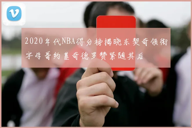 2020年代NBA得分榜揭晓东契奇领衔字母哥约基奇德罗赞紧随其后