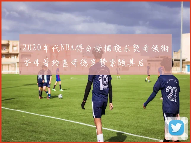 2020年代NBA得分榜揭晓东契奇领衔字母哥约基奇德罗赞紧随其后