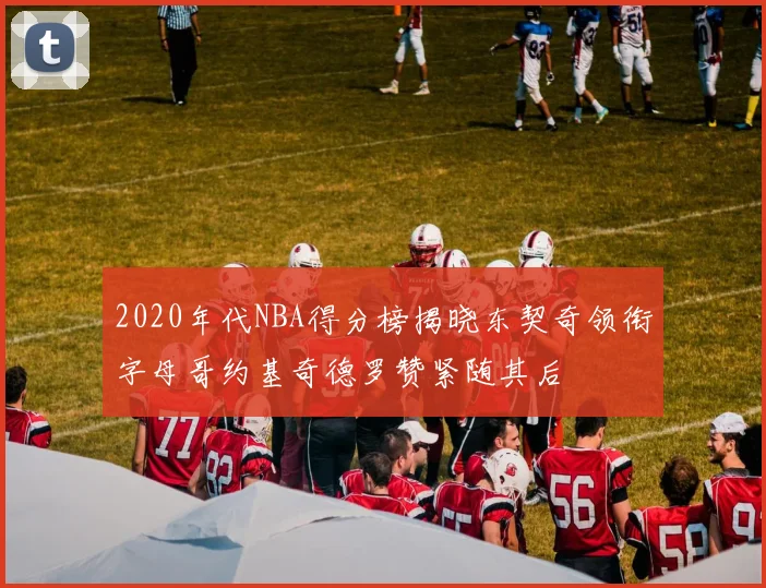 2020年代NBA得分榜揭晓东契奇领衔字母哥约基奇德罗赞紧随其后