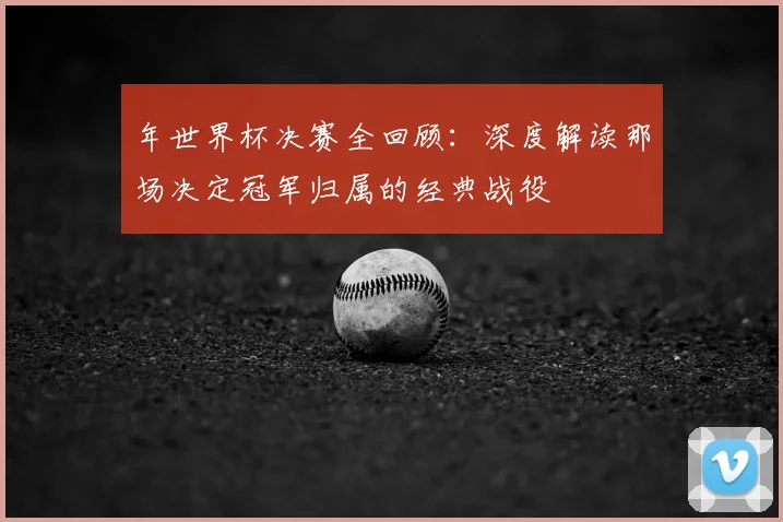 年世界杯决赛全回顾：深度解读那场决定冠军归属的经典战役