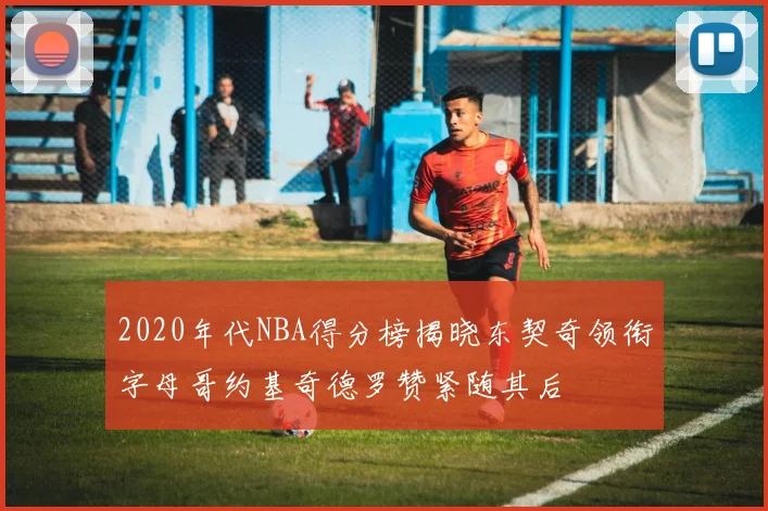 2020年代NBA得分榜揭晓东契奇领衔字母哥约基奇德罗赞紧随其后