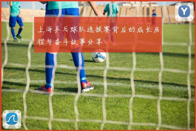 上海乒乓球队选拔赛背后的成长历程与奋斗故事分享