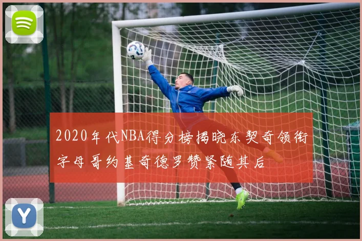 2020年代NBA得分榜揭晓东契奇领衔字母哥约基奇德罗赞紧随其后