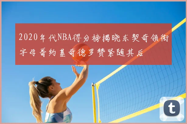 2020年代NBA得分榜揭晓东契奇领衔字母哥约基奇德罗赞紧随其后
