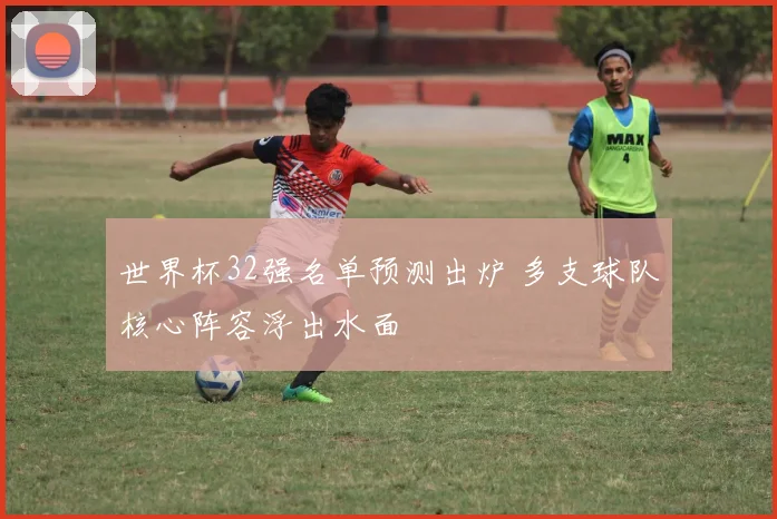 世界杯32强名单预测出炉 多支球队核心阵容浮出水面