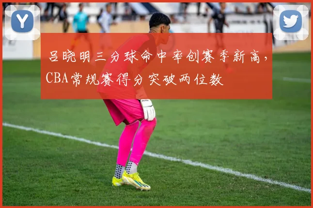 吕晓明三分球命中率创赛季新高，CBA常规赛得分突破两位数
