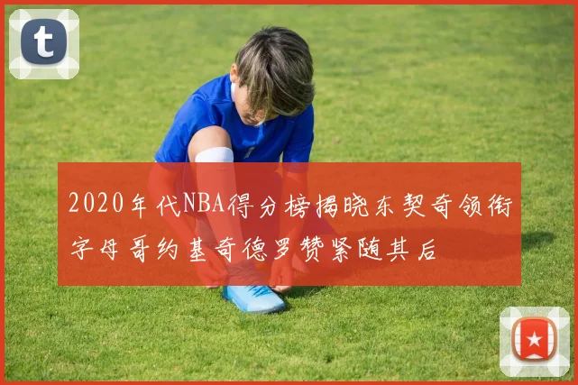 2020年代NBA得分榜揭晓东契奇领衔字母哥约基奇德罗赞紧随其后