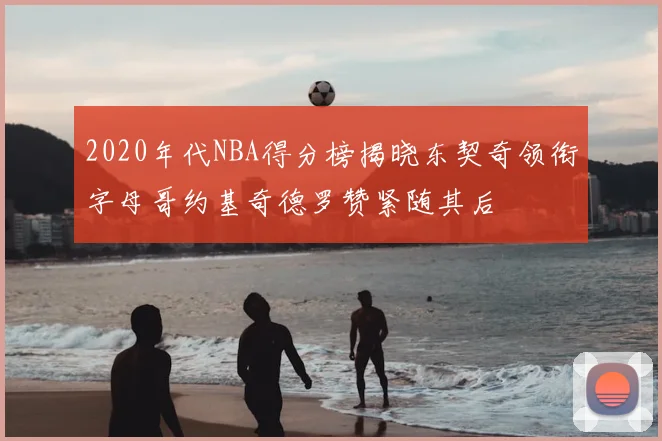 2020年代NBA得分榜揭晓东契奇领衔字母哥约基奇德罗赞紧随其后