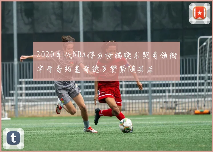 2020年代NBA得分榜揭晓东契奇领衔字母哥约基奇德罗赞紧随其后
