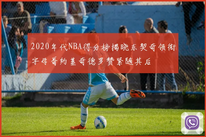 2020年代NBA得分榜揭晓东契奇领衔字母哥约基奇德罗赞紧随其后