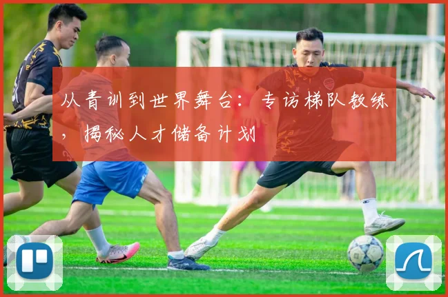 从青训到世界舞台：专访梯队教练，揭秘人才储备计划