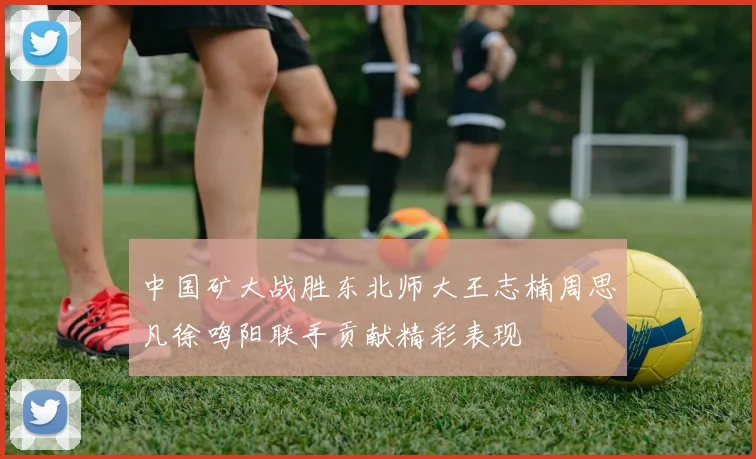 中国矿大战胜东北师大王志楠周思凡徐鸣阳联手贡献精彩表现
