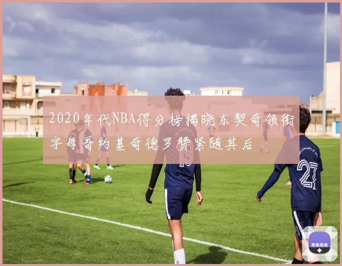 2020年代NBA得分榜揭晓东契奇领衔字母哥约基奇德罗赞紧随其后