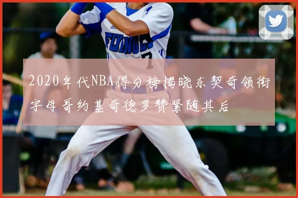 2020年代NBA得分榜揭晓东契奇领衔字母哥约基奇德罗赞紧随其后