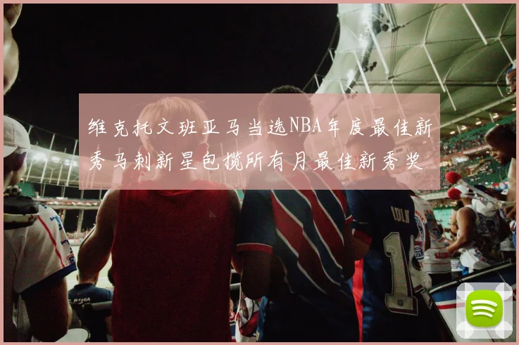 维克托文班亚马当选NBA年度最佳新秀马刺新星包揽所有月最佳新秀奖项