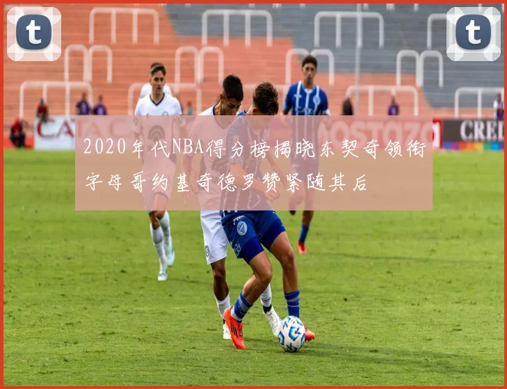 2020年代NBA得分榜揭晓东契奇领衔字母哥约基奇德罗赞紧随其后