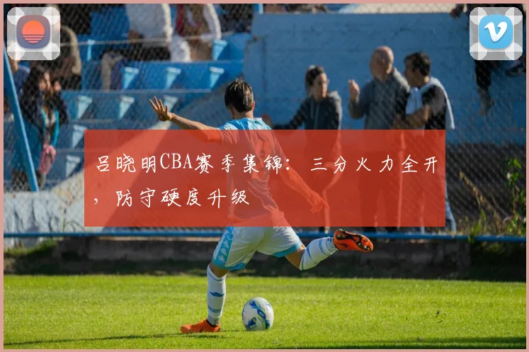 吕晓明CBA赛季集锦：三分火力全开，防守硬度升级