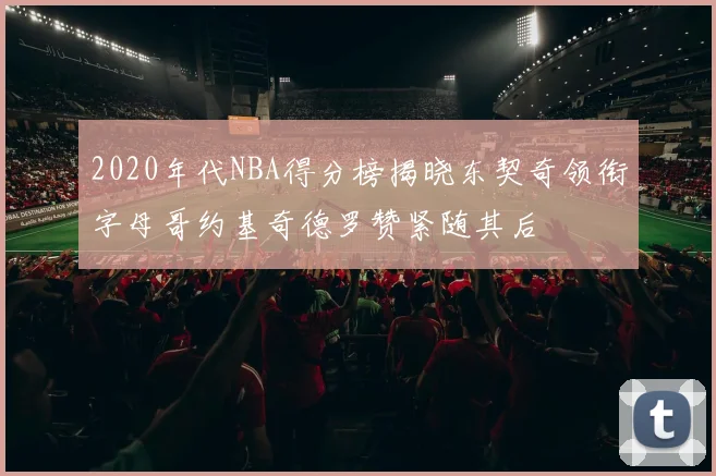 2020年代NBA得分榜揭晓东契奇领衔字母哥约基奇德罗赞紧随其后