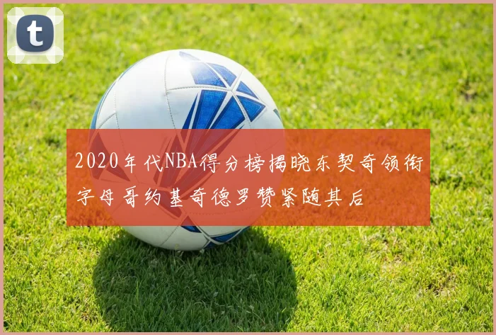 2020年代NBA得分榜揭晓东契奇领衔字母哥约基奇德罗赞紧随其后