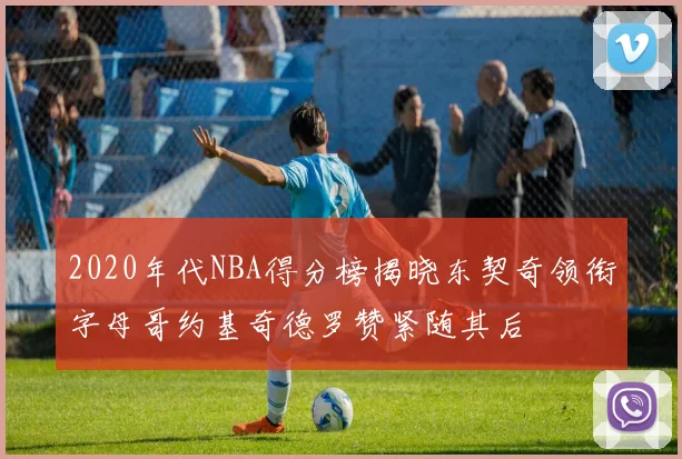 2020年代NBA得分榜揭晓东契奇领衔字母哥约基奇德罗赞紧随其后