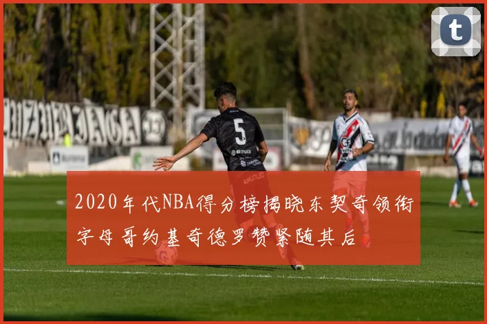 2020年代NBA得分榜揭晓东契奇领衔字母哥约基奇德罗赞紧随其后
